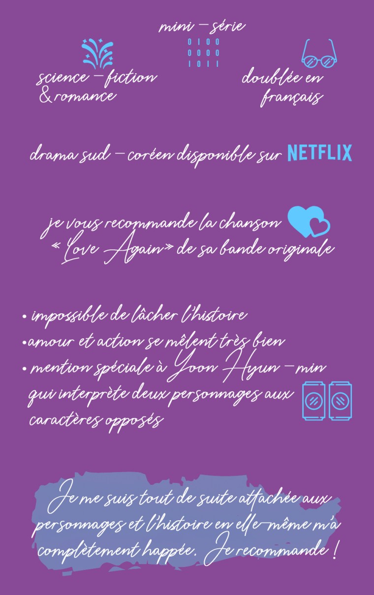Chronique de la série "My holo love" : Science-fiction et romance, mini-série, doublée en français. Drama sud-coréen disponible sur Netflix. Je vous recommande la chanson "Love again" de sa bande originale. Les plus : impossible de lâcher l'histoire, amour et action se mêlent très bien, mention spéciale à Yoon Hyun-min qui interprète deux personnages aux caractères opposés. Conclusion : je me suis tout de suite attachée aux personnages et l'histoire en elle-même m'a complètement happée. Je recommande !