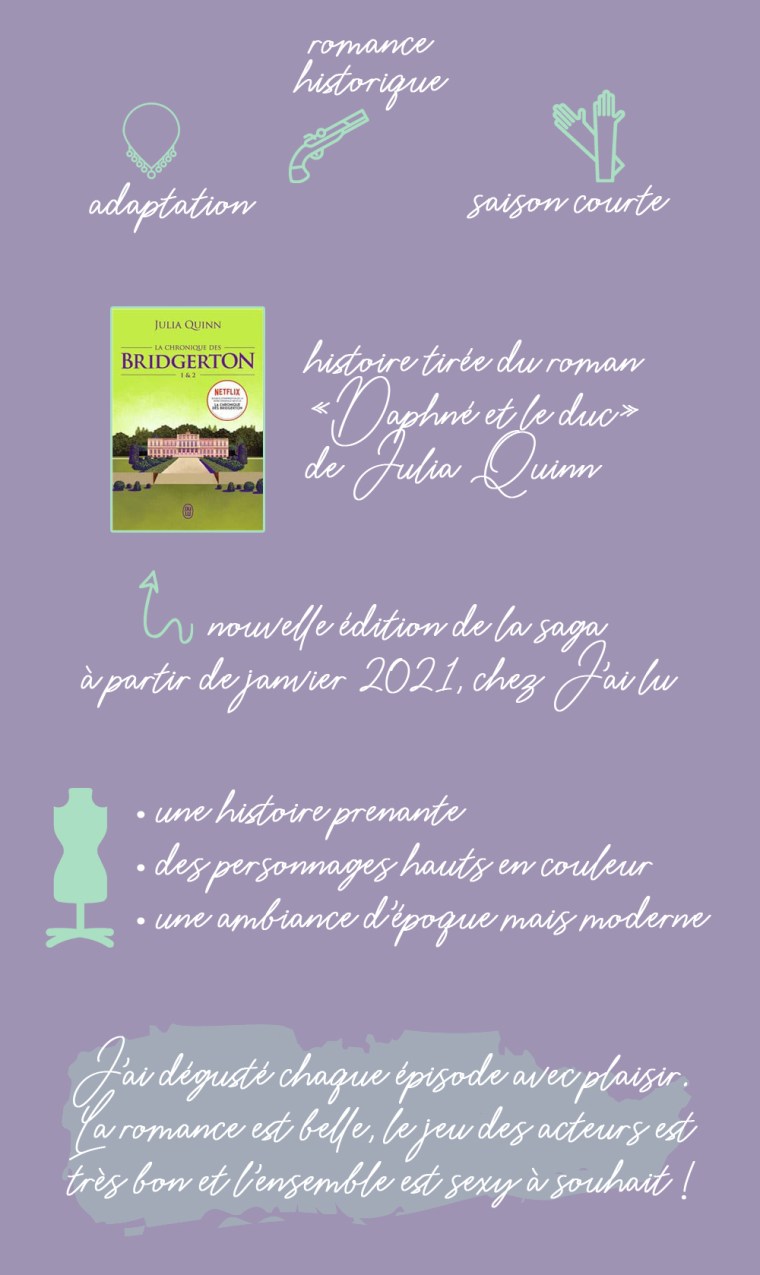Chronique de la saison 1 de la série "La chronique des Bridgerton" : adaptation, romance historique, saison courte. Histoire tirée du roman "Daphné et le duc" de Julia Quinn. Une nouvelle édition de la saga est prévue à partir de janvier 2021 chez J'ai lu. Les plus : une histoire prenante, des personnages hauts en couleur et une ambiance d'époque mais moderne. Conclusion : J'ai dégusté chaque épisode avec plaisir. La romance est belle, le jeu des acteurs est bon et l'ensemble est sexy à souhait !