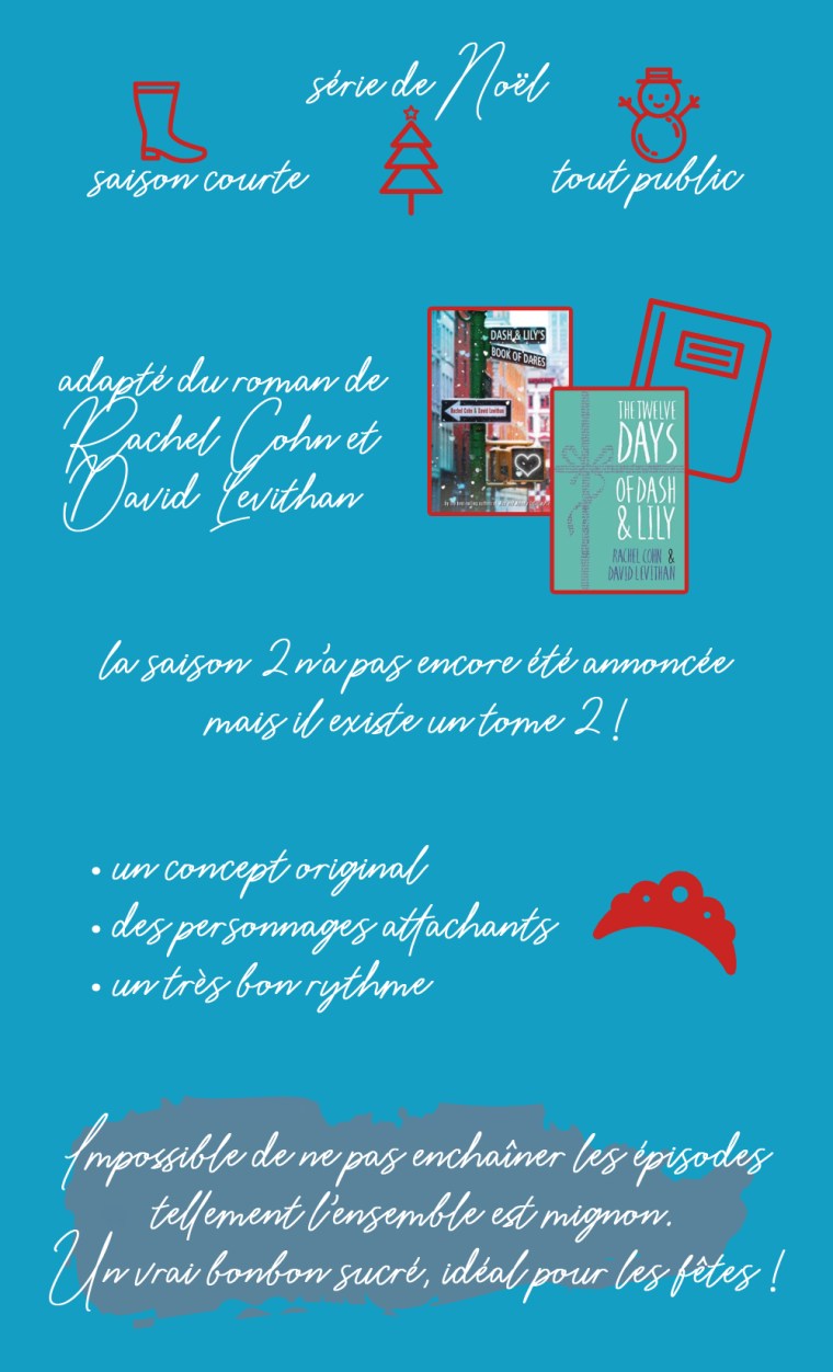 Chronique de la saison 1 de la série "Dash & Lily" : saison courte, série de Noël, tout public. Adapté du roman de Rachel Cohn et David Levithan. La saison 2 n'a pas encore été annoncée mais il existe un tome 2 ! Les plus : un concept original, des personnages attachants et un très bon rythme. Conclusion : impossible de ne pas enchaîner les épisodes tellement l'ensemble est mignon. Un vrai bonbon sucré, idéal pour les fêtes !