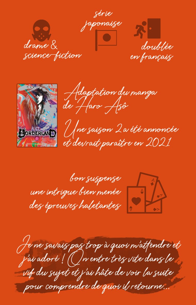 Chronique de la saison 1 de la série "Alice in Borderland" : drame et science-fiction, série japonaise, doublée en français. Adaptation du manga de Haro Asô. Une saison 2 a été annoncée et devrait paraître en 2021. Les points positifs : bon suspense, une intrigue bien menée, des épreuves haletantes. Conclusion : je ne savais pas trop à quoi m'attendre et j'ai adoré ! On entre très vite dans le vif du sujet et j'ai hâte de voir la suite pour comprendre de quoi il retourne.