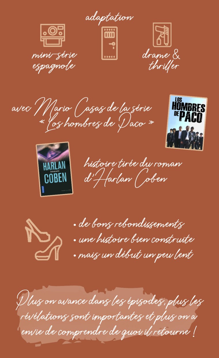 Chronique de la série "Innocent" : mini-série espagnole, adaptation, drame et thriller. Avec Mario Casas de la série "Los hombres de Paco". Histoire tirée du roman d'Harlan Coben. Les plus :  de bons rebondissements, une histoire bien construite, mais un début un peu lent. Conclusion : plus on avance dans les épisodes, plus les révélations sont importantes et plus on a envie de comprendre de quoi il retourne !